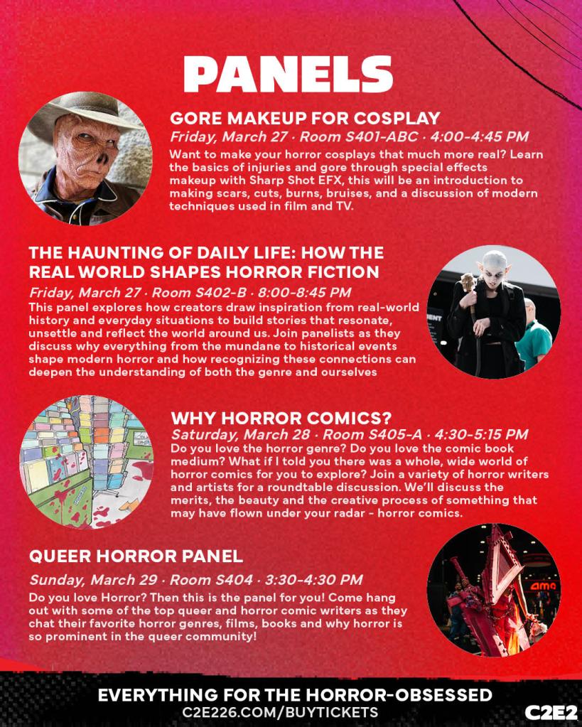 PANELS GORE MAKEUP FOR COSPLAY Friday, March 27 • Room S401-ABC • 4:00-4:45 PM Want to make your horror cosplays that much more real? Learn the basics of injuries and gore through special effects makeup with Sharp Shot EFX, this will be an introduction to making scars, cuts, burns, bruises, and a discussion of modern techniques used in film and TV. THE HAUNTING OF DAILY LIFE: HOW THE REAL WORLD SHAPES HORROR FICTION Friday, March 27 - Room S402-B • 8:00-8:45 PM This panel explores how creators draw inspiration from real-world history and everyday situations to build stories that resonate, unsettle and reflect the world around us. Join panelists as they discuss why everything from the mundane to historical events shape modern horror and how recognizing these connections can deepen the understanding of both the genre and ourselves WHY HORROR COMICS? Saturday, March 28 • Room S405-A • 4:30-5:15 PM Do you love the horror genre? Do you love the comic book medium? What if I told you there was a whole, wide world of horror comics for you to explore? Join a variety of horror writers and artists for a roundtable discussion. We'll discuss the merits, the beauty and the creative process of something that may have flown under your radar - horror comics. QUEER HORROR PANEL Sunday, March 29 - Room S404 • 3:30-4:30 PM Do you love Horror? Then this is the panel for you! Come hang out with some of the top queer and horror comic writers as they chat their favorite horror genres, films, books and why horror is so prominent in the queer community! amo EVERYTHING FOR THE HORROR-OBSESSED C2E226.COM/BUYTICKETS